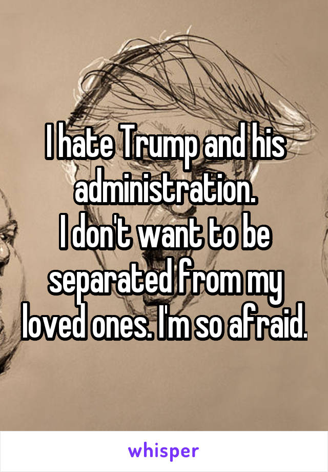 I hate Trump and his administration.
I don't want to be separated from my loved ones. I'm so afraid.