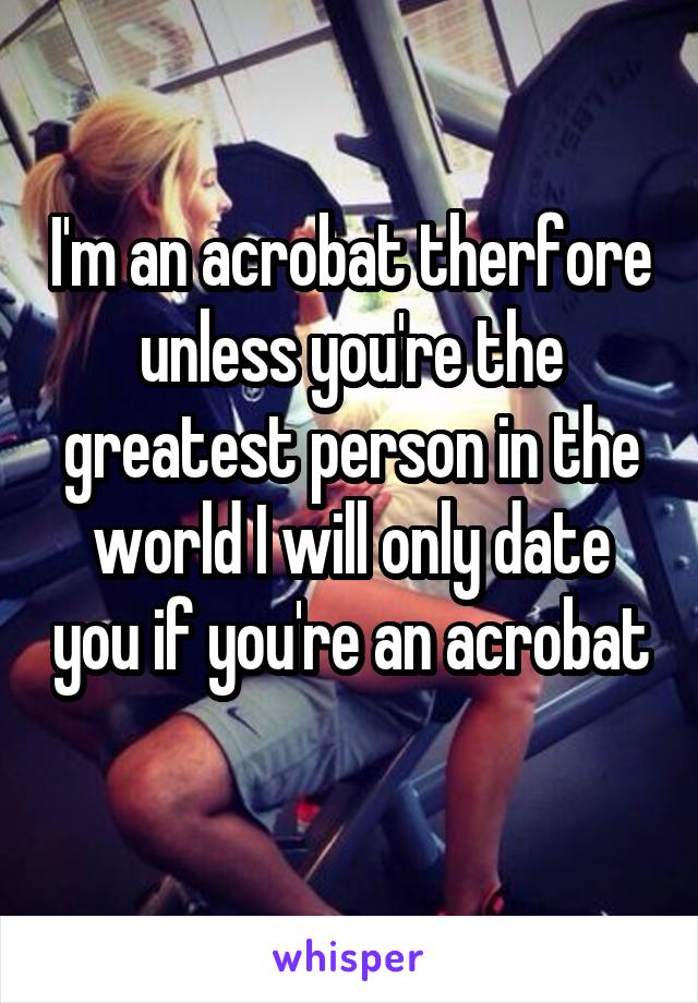 I'm an acrobat therfore unless you're the greatest person in the world I will only date you if you're an acrobat 