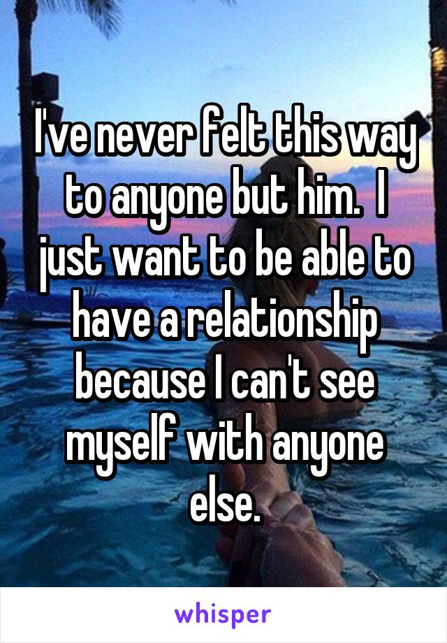 I've never felt this way to anyone but him.  I just want to be able to have a relationship because I can't see myself with anyone else.