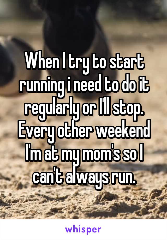 When I try to start running i need to do it regularly or I'll stop. Every other weekend I'm at my mom's so I can't always run.