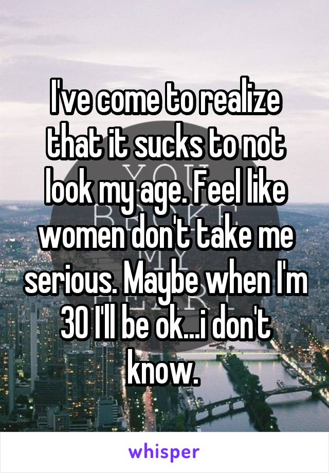 I've come to realize that it sucks to not look my age. Feel like women don't take me serious. Maybe when I'm 30 I'll be ok...i don't know. 