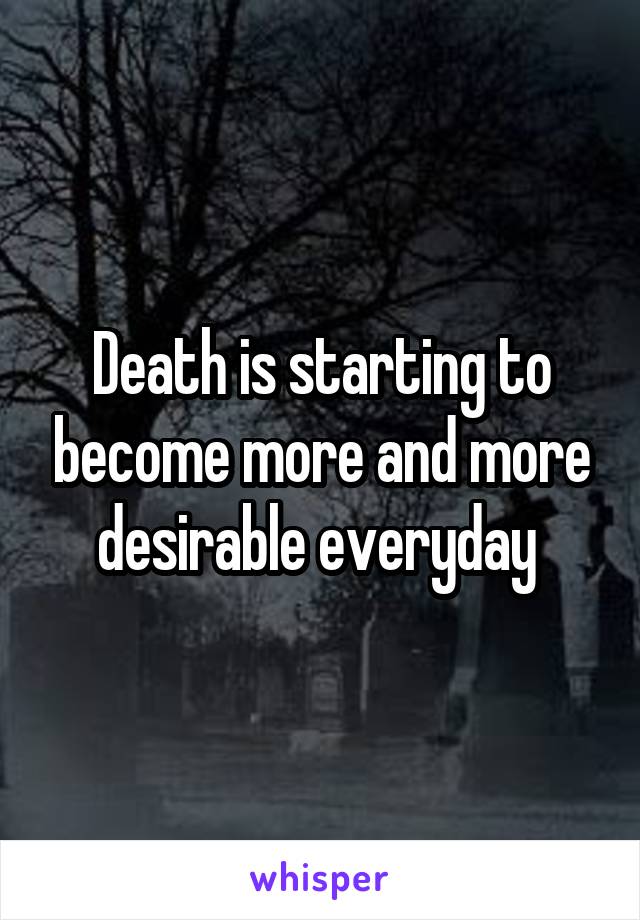 Death is starting to become more and more desirable everyday 
