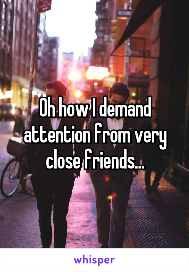 Oh how I demand attention from very close friends...