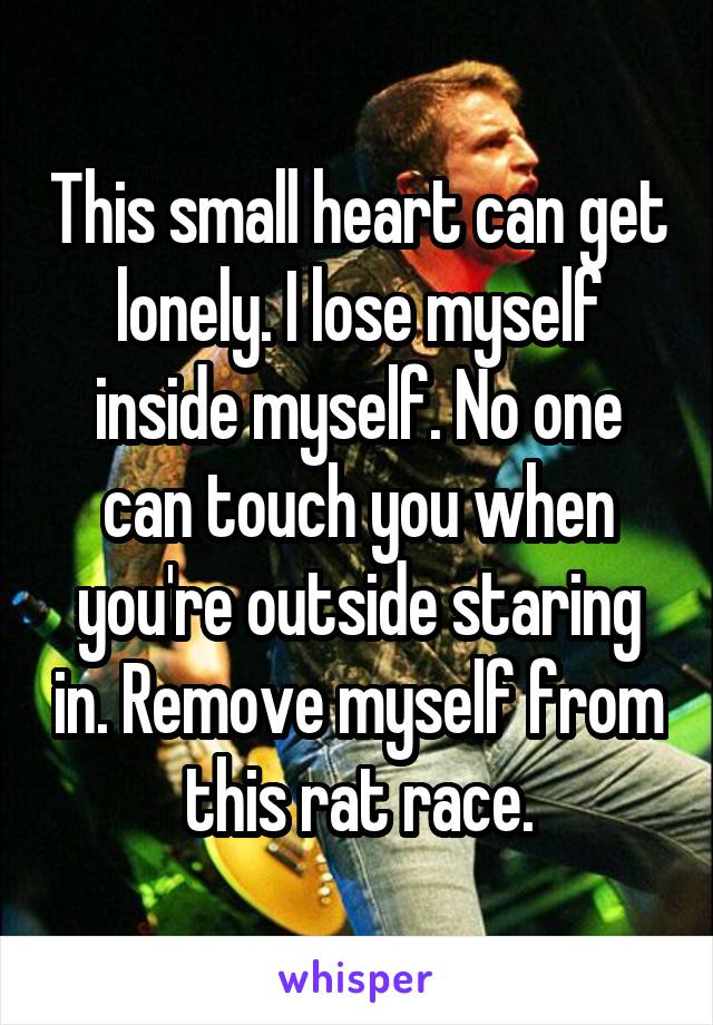 This small heart can get lonely. I lose myself inside myself. No one can touch you when you're outside staring in. Remove myself from this rat race.