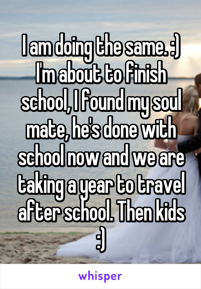 I am doing the same. :) I'm about to finish school, I found my soul mate, he's done with school now and we are taking a year to travel after school. Then kids :)