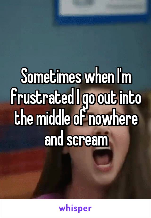 Sometimes when I'm frustrated I go out into the middle of nowhere and scream