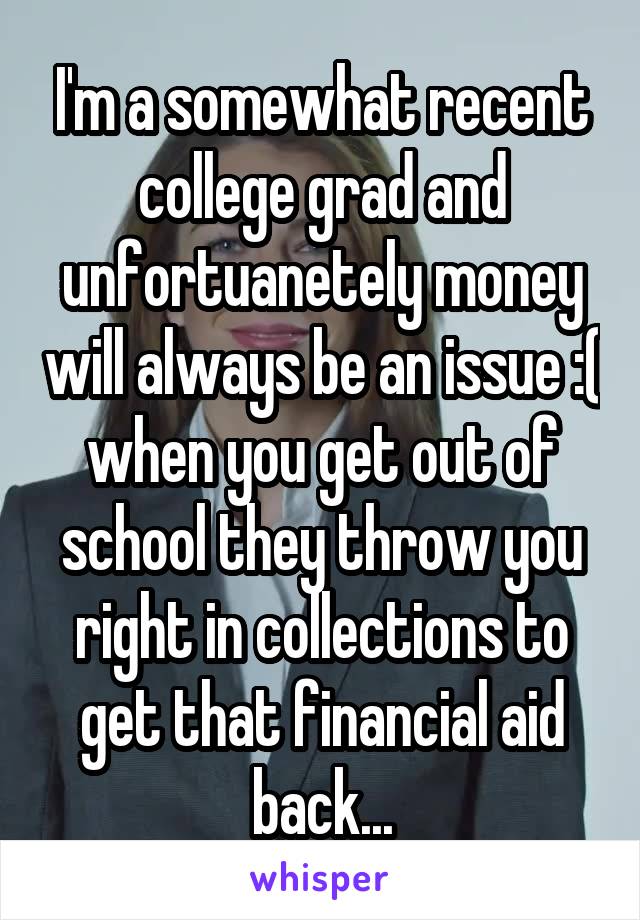 I'm a somewhat recent college grad and unfortuanetely money will always be an issue :( when you get out of school they throw you right in collections to get that financial aid back...