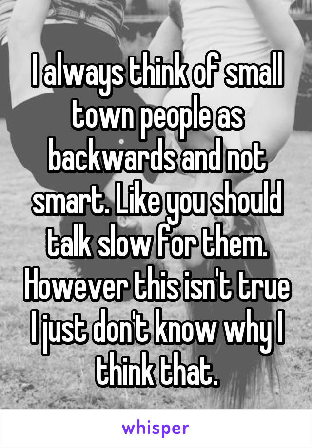 I always think of small town people as backwards and not smart. Like you should talk slow for them. However this isn't true I just don't know why I think that.