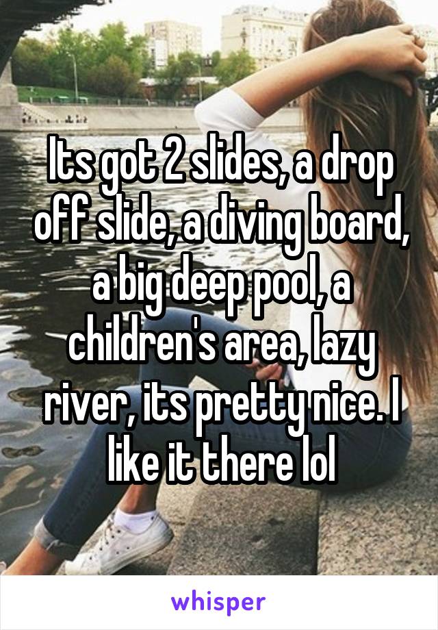 Its got 2 slides, a drop off slide, a diving board, a big deep pool, a children's area, lazy river, its pretty nice. I like it there lol