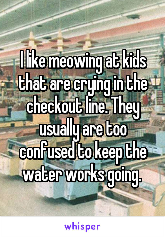 I like meowing at kids that are crying in the checkout line. They usually are too confused to keep the water works going. 