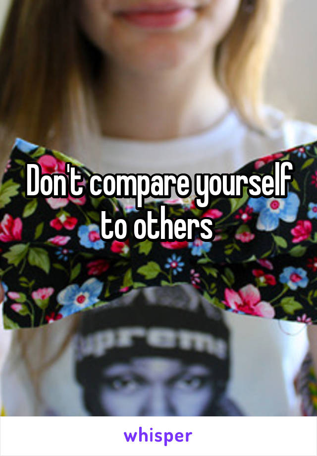 Don't compare yourself to others 

