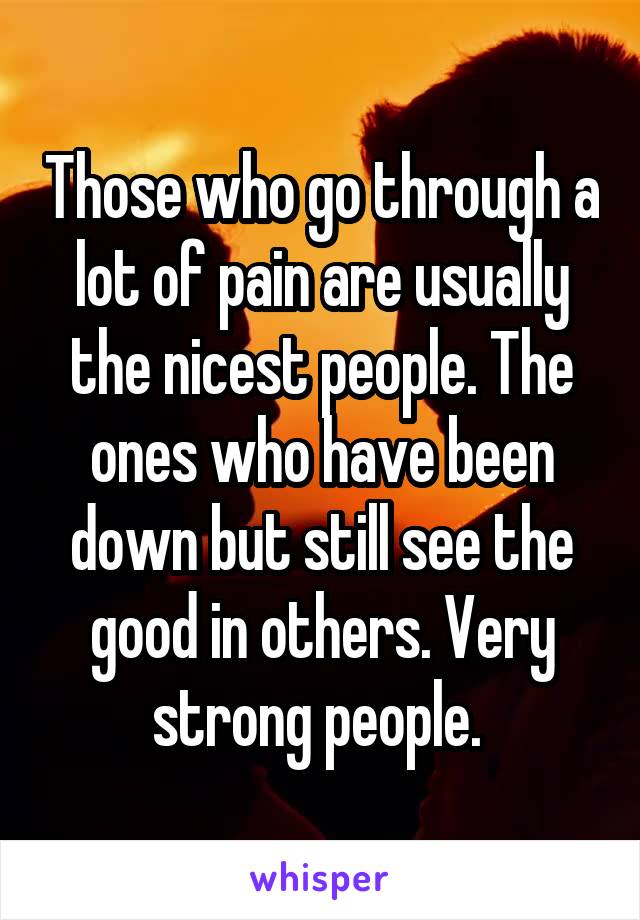 Those who go through a lot of pain are usually the nicest people. The ones who have been down but still see the good in others. Very strong people. 