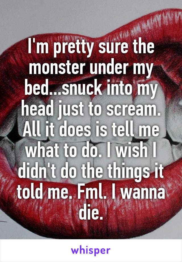 I'm pretty sure the monster under my bed...snuck into my head just to scream. All it does is tell me what to do. I wish I didn't do the things it told me. Fml. I wanna die.