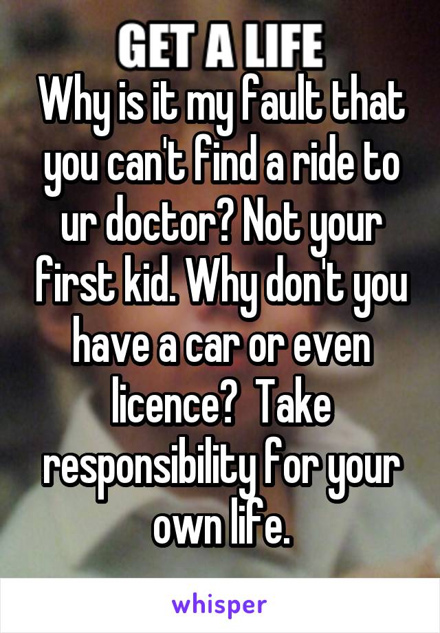 Why is it my fault that you can't find a ride to ur doctor? Not your first kid. Why don't you have a car or even licence?  Take responsibility for your own life.