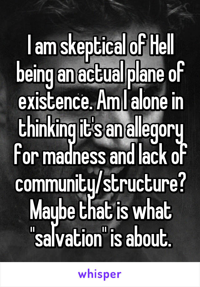 I am skeptical of Hell being an actual plane of existence. Am I alone in thinking it's an allegory for madness and lack of community/structure? Maybe that is what "salvation" is about.