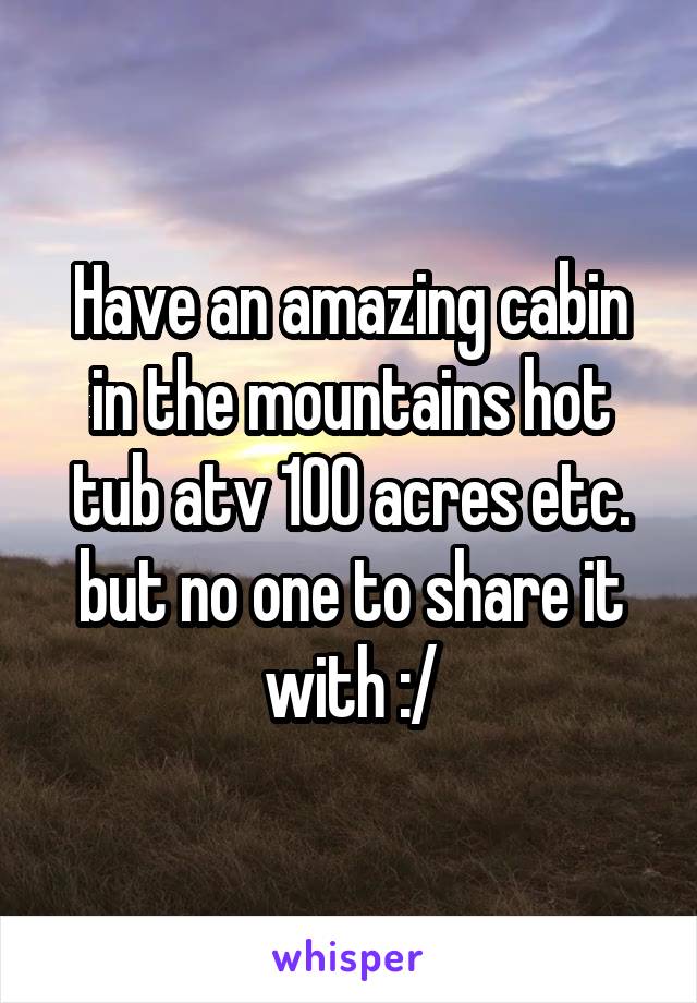 Have an amazing cabin in the mountains hot tub atv 100 acres etc. but no one to share it with :/