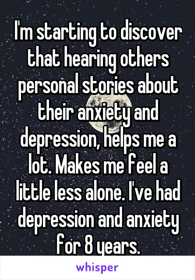 I'm starting to discover that hearing others personal stories about their anxiety and depression, helps me a lot. Makes me feel a little less alone. I've had depression and anxiety for 8 years.