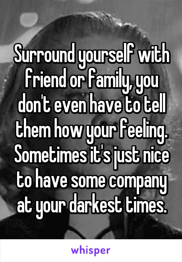 Surround yourself with friend or family, you don't even have to tell them how your feeling. Sometimes it's just nice to have some company at your darkest times.