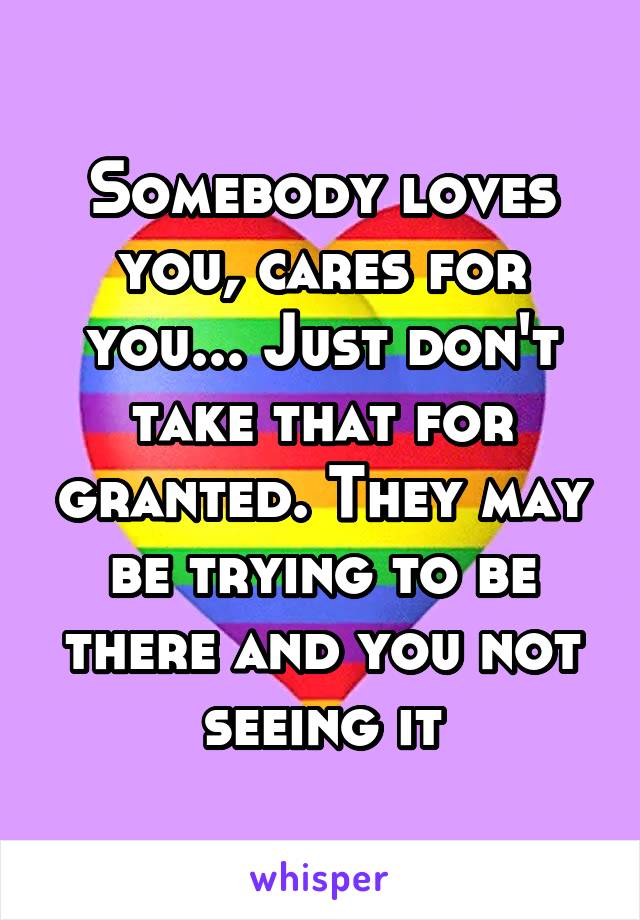 Somebody loves you, cares for you... Just don't take that for granted. They may be trying to be there and you not seeing it