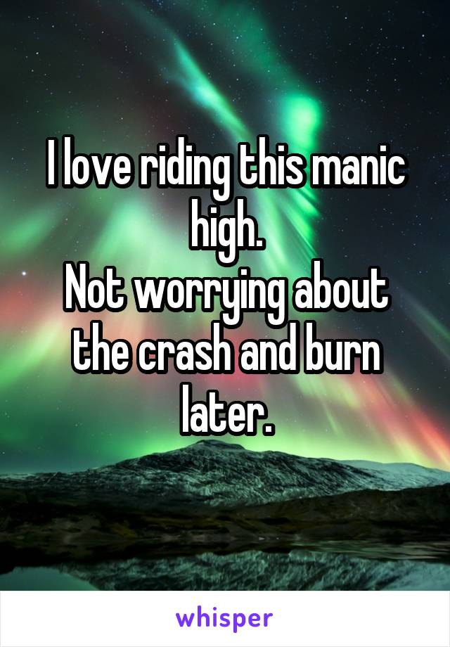 I love riding this manic high.
Not worrying about the crash and burn later.
