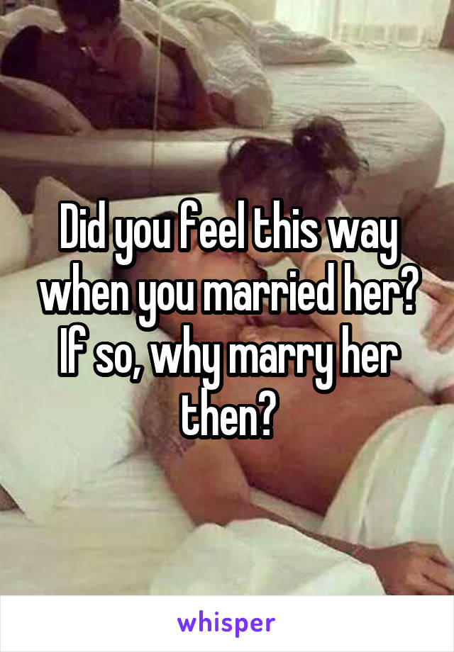Did you feel this way when you married her? If so, why marry her then?