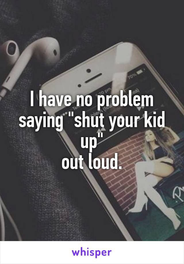 I have no problem saying "shut your kid up"
out loud.