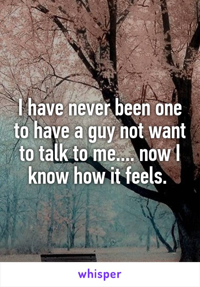 I have never been one to have a guy not want to talk to me.... now I know how it feels. 