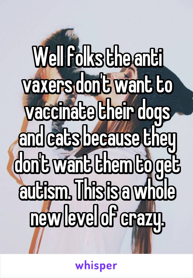 Well folks the anti vaxers don't want to vaccinate their dogs and cats because they don't want them to get autism. This is a whole new level of crazy.