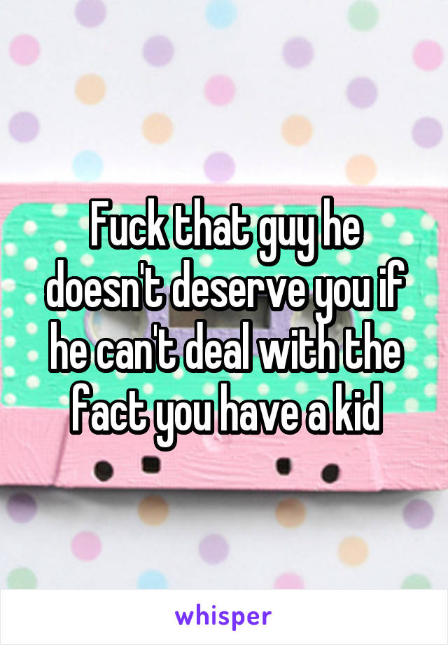 Fuck that guy he doesn't deserve you if he can't deal with the fact you have a kid