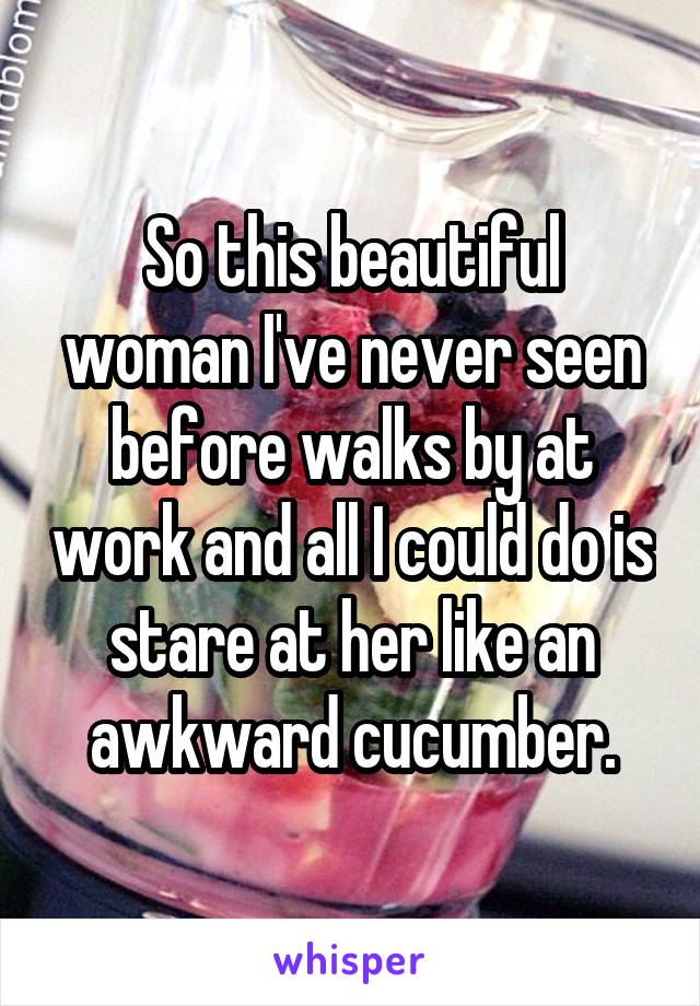 So this beautiful woman I've never seen before walks by at work and all I could do is stare at her like an awkward cucumber.