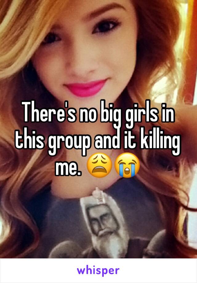 There's no big girls in this group and it killing me. 😩😭