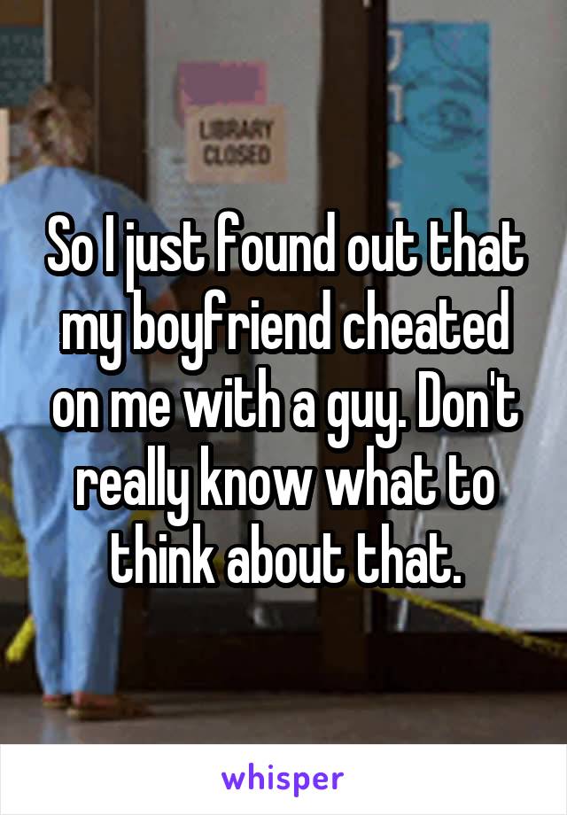 So I just found out that my boyfriend cheated on me with a guy. Don't really know what to think about that.
