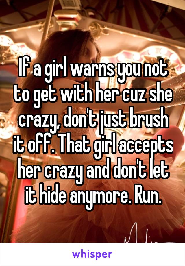 If a girl warns you not to get with her cuz she crazy, don't just brush it off. That girl accepts her crazy and don't let it hide anymore. Run.
