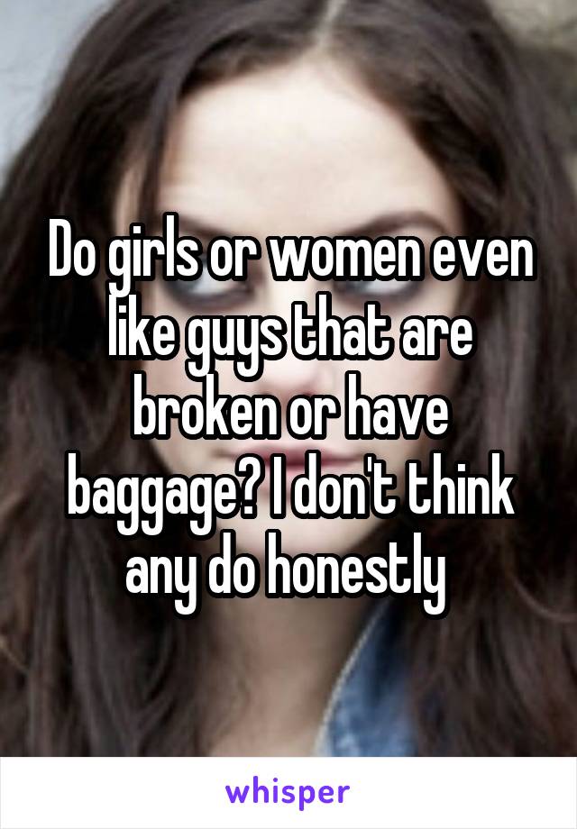 Do girls or women even like guys that are broken or have baggage? I don't think any do honestly 