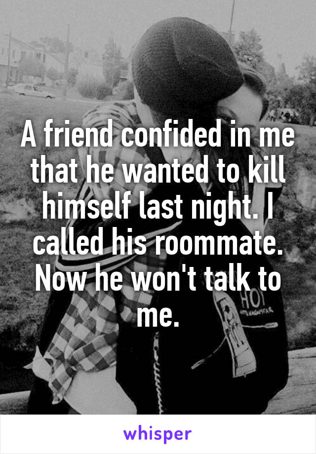 A friend confided in me that he wanted to kill himself last night. I called his roommate. Now he won't talk to me.