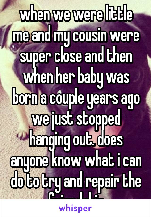 when we were little me and my cousin were super close and then when her baby was born a couple years ago we just stopped hanging out. does anyone know what i can do to try and repair the friendship