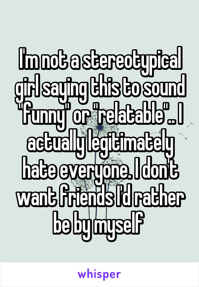 I'm not a stereotypical girl saying this to sound "funny" or "relatable".. I actually legitimately hate everyone. I don't want friends I'd rather be by myself 