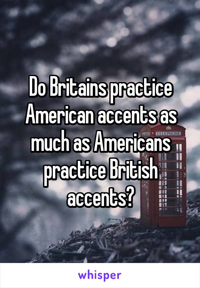 Do Britains practice American accents as much as Americans practice British accents?
