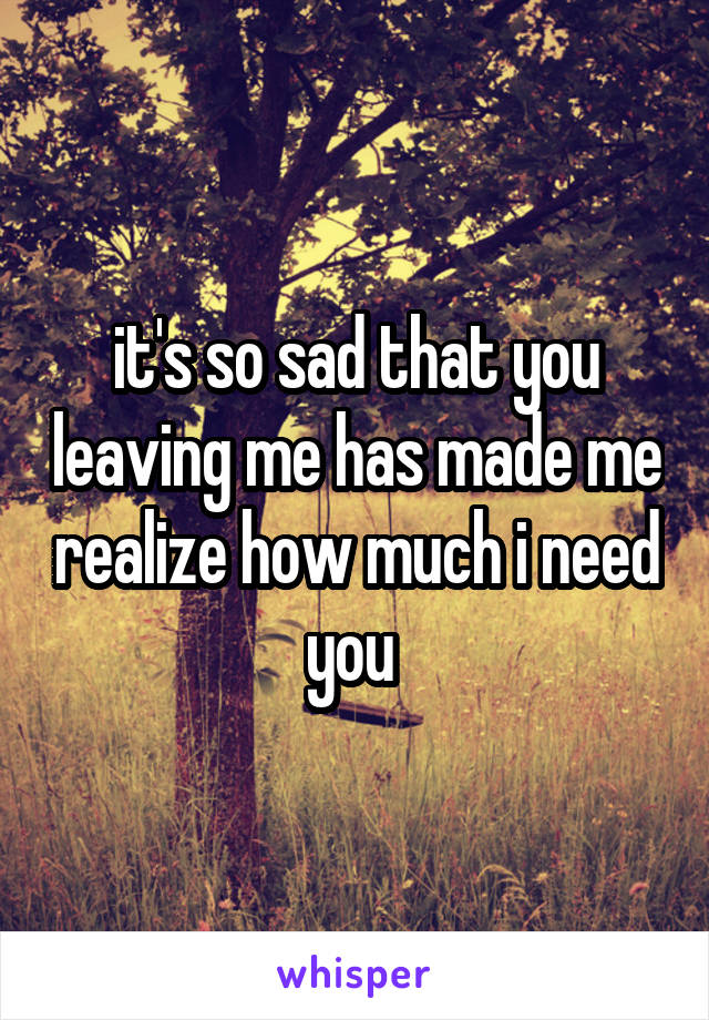 it's so sad that you leaving me has made me realize how much i need you 