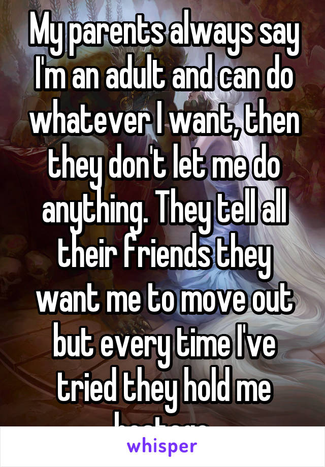 My parents always say I'm an adult and can do whatever I want, then they don't let me do anything. They tell all their friends they want me to move out but every time I've tried they hold me hostage.