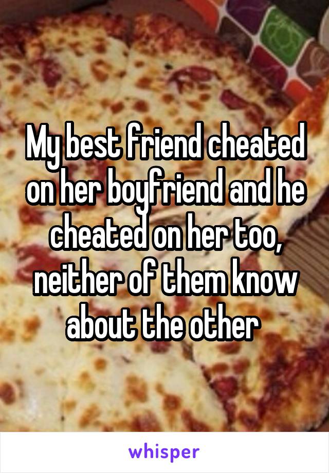 My best friend cheated on her boyfriend and he cheated on her too, neither of them know about the other 