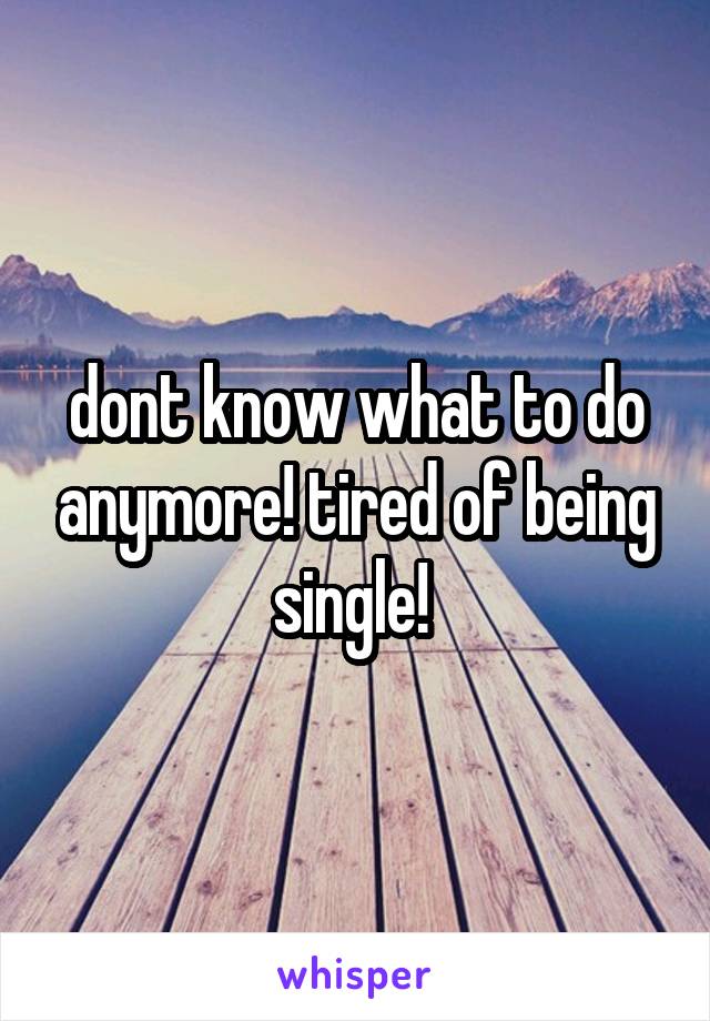 dont know what to do anymore! tired of being single! 