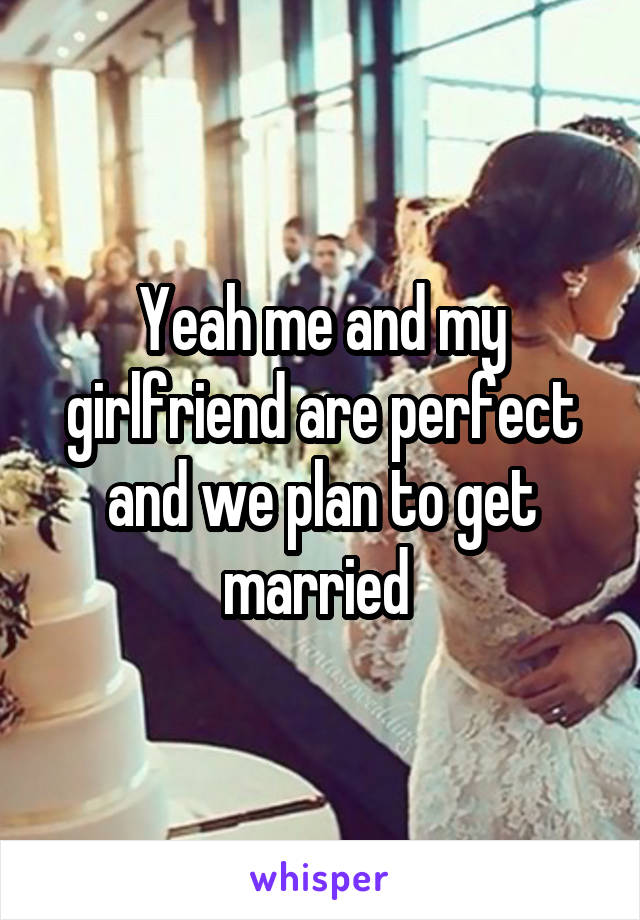 Yeah me and my girlfriend are perfect and we plan to get married 