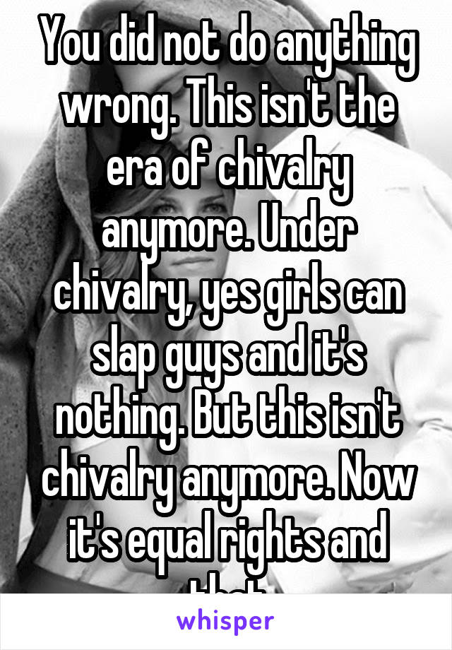 You did not do anything wrong. This isn't the era of chivalry anymore. Under chivalry, yes girls can slap guys and it's nothing. But this isn't chivalry anymore. Now it's equal rights and that