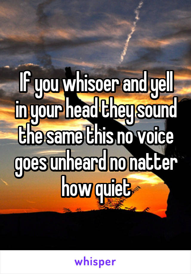 If you whisoer and yell in your head they sound the same this no voice goes unheard no natter how quiet
