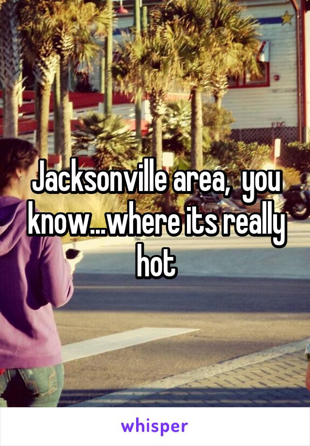 Jacksonville area,  you know...where its really hot