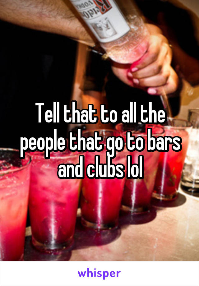 Tell that to all the people that go to bars and clubs lol