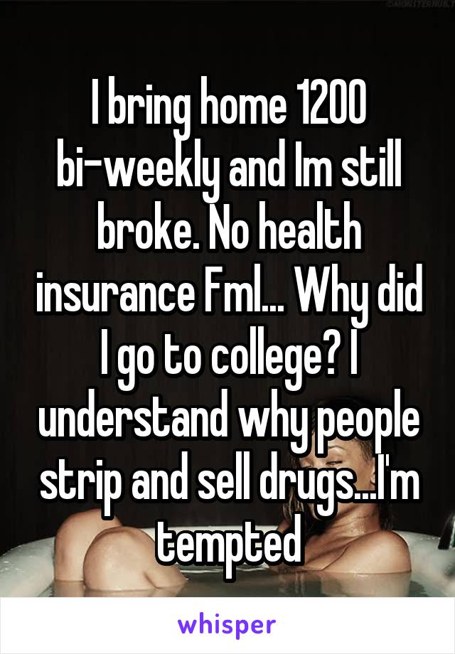 I bring home 1200 bi-weekly and Im still broke. No health insurance Fml... Why did I go to college? I understand why people strip and sell drugs...I'm tempted