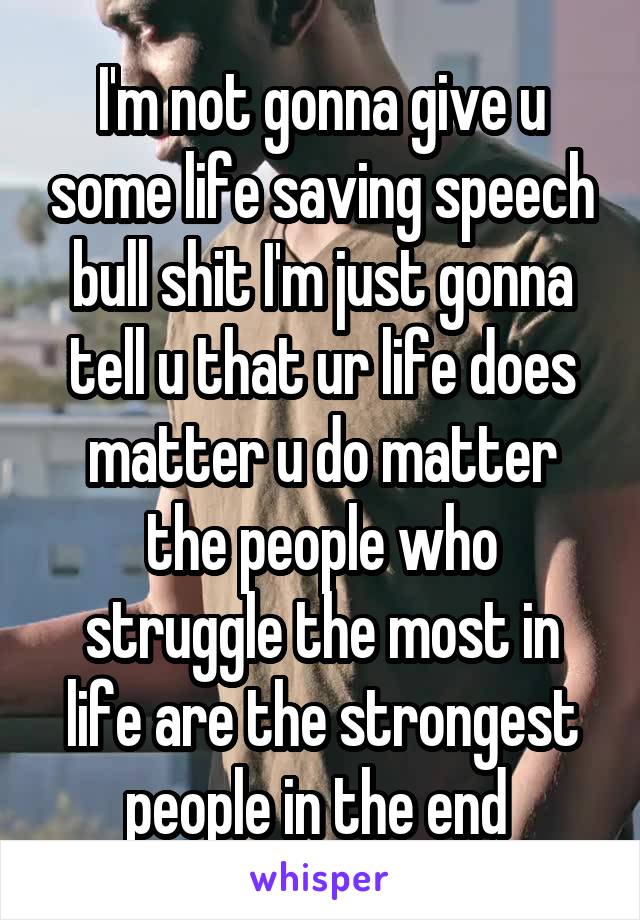 I'm not gonna give u some life saving speech bull shit I'm just gonna tell u that ur life does matter u do matter the people who struggle the most in life are the strongest people in the end 