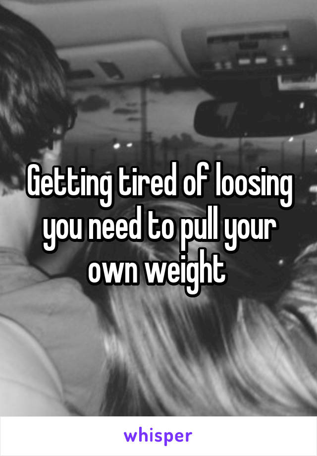 Getting tired of loosing you need to pull your own weight 